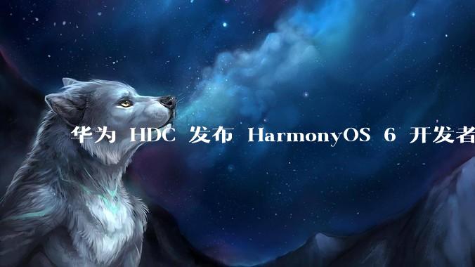 华为 HDC 发布 HarmonyOS 6 开发者 beta 版对应用开发者和鸿蒙生态有哪些影响？