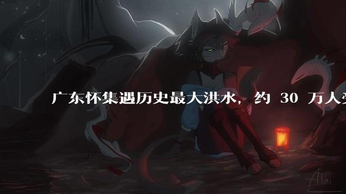广东怀集遇历史最大洪水，约 30 万人受灾，积水最深处达 3 米，目前当地情况如何？