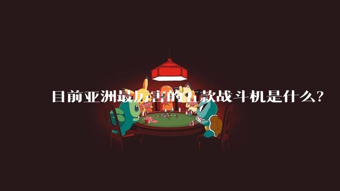 目前亚洲最厉害的五款战斗机是什么？