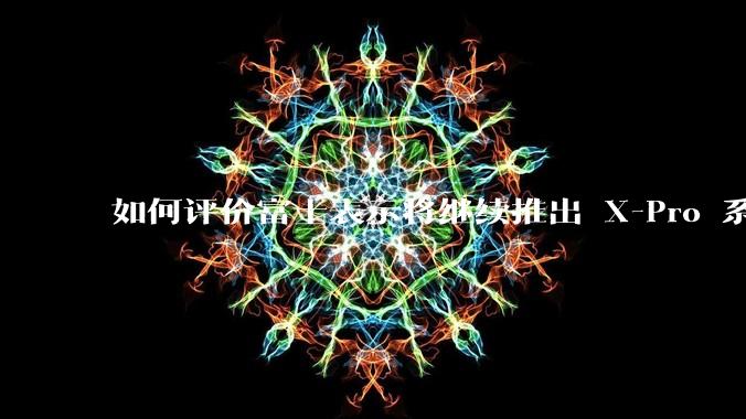 如何评价富士表示将继续推出 X-Pro 系列？