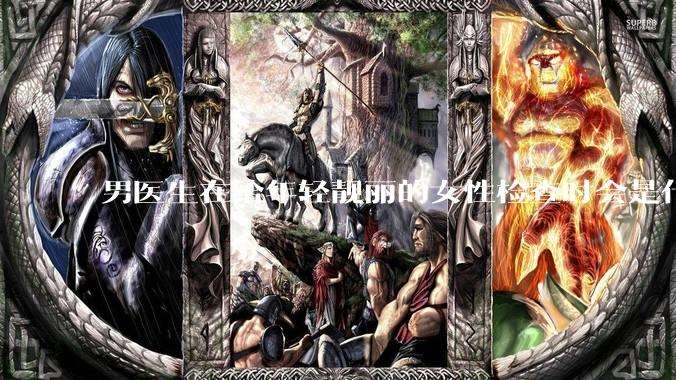 男医生在给年轻靓丽的女性检查时会是什么心态？