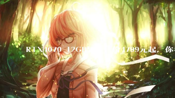 RTX4070 12GB显卡售价4799元起，你考虑入手吗？
