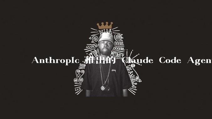 Anthropic 推出的 Claude Code Agent 有哪些亮点值得关注？